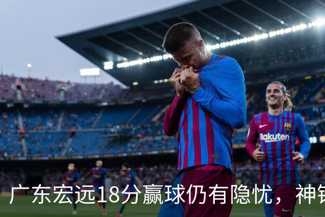 广东宏远18分赢球仍有隐忧，神锋末节救主，胡明轩主动谈伤情！