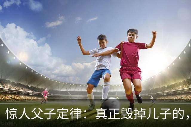 惊人父子定律：真正毁掉儿子的，从不是穷，而是父亲这3种行为